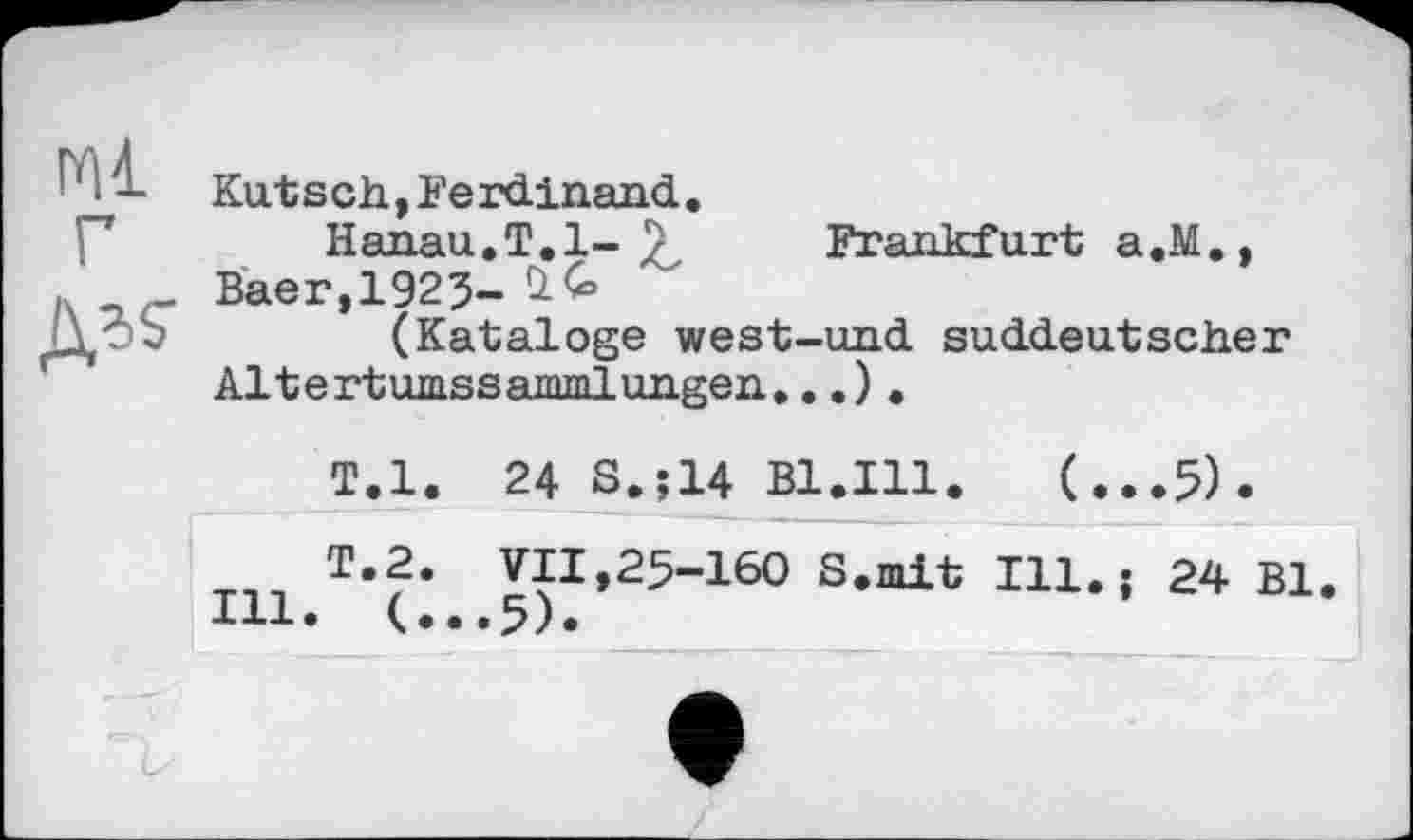 ﻿Kut s ch,Ferdinand.
Hanau.T.1- 7	Frankfurt a.M.,
Baer,1925-
(Kataloge west-und suddeutscher Altertumssammlungen...).
T.l. 24 S.;14 B1.I11.	(...5).
т«2. VII,25-160 S.mit Ill.; 24 Bl.
Ill. (,..5).